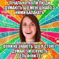 пічально, коли люди думають шо мені цікаво з ними балакать вони не знають, шо я стою і думаю чи існують дельфіни-геї