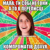 мала, ти собі не гони , а то в переписці компроматів дохуя