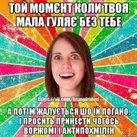 той момєнт коли твоя мала гуляє без тебе а потім жалується шо їй погано, і просить принести чогось воржомі і антипохмілін