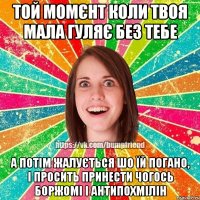 той момєнт коли твоя мала гуляє без тебе а потім жалується шо їй погано, і просить принести чогось боржомі і антипохмілін