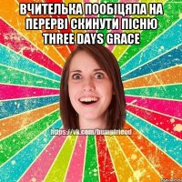 вчителька пообіцяла на перерві скинути пісню Three Days Grace 