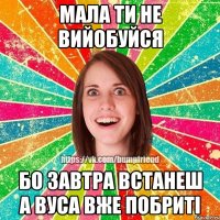 Мала ти не вийобуйся бо завтра встанеш а вуса вже побриті