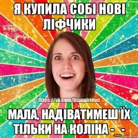 я купила собі нові ліфчики мала, надіватимеш їх тільки на коліна -_-