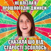 не влізла в прошлогодні джинси - сказала шо від старості зсохлось.
