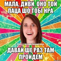 мала, диви, оно той паца шо тобi нра давай ше раз там пройдем
