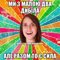 Ми з малою два дибіла але разом то є сила