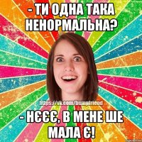 - Ти одна така ненормальна? - Нєєє, в мене ше мала є!