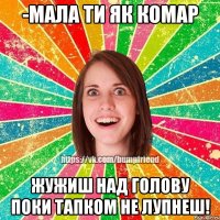 -мала ти як комар Жужиш над голову поки тапком не лупнеш!
