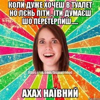 коли дуже хочеш в туалет но лєнь піти , іти думаєш шо перетерпиш..... ахах наївний