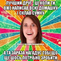 лучший друг - це коли ти вже написав всю домашку і склав сумку а та зараза нагадує тобі що ще шось потрібно зробити