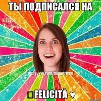 ТЫ ПОДПИСАЛСЯ НА ♔Felicità ♥