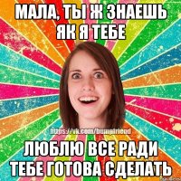 Мала, ты ж знаешь як я тебе люблю все ради тебе готова сделать