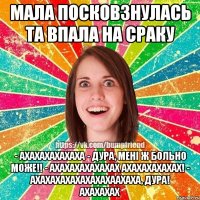 мала посковзнулась та впала на сраку - ахахахахахаха - дура, менi ж больно може!! - ахахахахахахах ахахахахахах! - ахахахахахахахахаахаха, дура! ахахахах