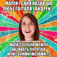 малій і саня казав шо любе,і віталя і андрей.... мала скільки можно називать попугаїв мужськими іменами??