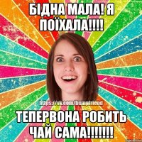 Бідна мала! я поїхала!!!! Тепервона робить чай САМА!!!!!!!