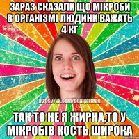 зараз сказали що мікроби в організмі людини важать 4 кг так то не я жирна,то у мікробів кость широка