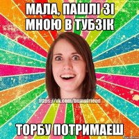 мала, пашлi зi мною в тубзiк торбу потримаеш