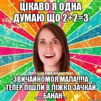 Цікаво я одна думаю що 2+2=3 Звичайномоя мала!!!!а тепер пішли в ліжко зачкай ......Банан ..