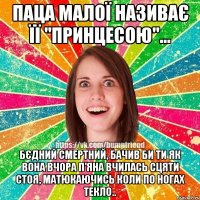 паца малої називає її "принцесою"... бєдний смертний, бачив би ти як вона вчора п'яна вчилась сцяти стоя, матюкаючись коли по ногах текло..