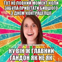 тот не ловкий момент коли забула привітати бившого з днем контрацепції ну він ж главний гандон як не як