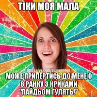 Тіки моя мала може припертись до мене о 8 ранку з криками "Пайдьом гулять!"