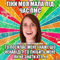 Тіки моя мала під час ПМС то посилає мене і каже шо ненавідіт, то любить мене як не знати хто...)