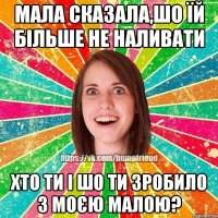 мала сказала,шо їй більше не наливати хто ти і шо ти зробило з моєю малою?