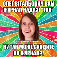 Олег Вітальович вам журнал нада?! "ТАК" Ну так може сходите по журнал?!