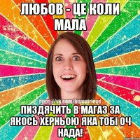 Любов - це коли мала пиздячить в магаз за якось херньою яка тобі оч нада!