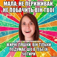 Мала, не периживай, не побачить він твої жирні ляшки, він тільки подумає шо в тебе їх чотири