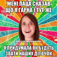 Мені паца сказав що я гарна і тут же я придумала як будуть звати наших діточок