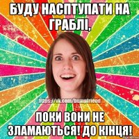 Буду насптупати на граблі, поки вони не зламаються! До кінця!