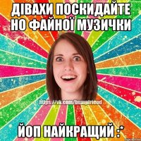 Дівахи поскидайте но файної музички ЙОП найкращий :*