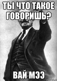 Ты что такое говоришь? Вай мээ