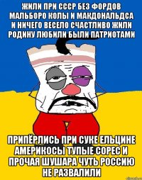 Жили при ссср без фордов мальборо колы и макдональдса и ничего весело счастливо жили родину любили были патриотами Припёрлись при суке ельцине америкосы тупые сорес и прочая шушара чуть россию не развалили