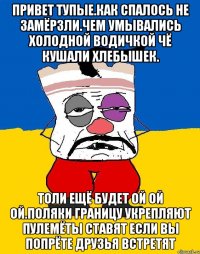 Привет тупые.как спалось не замёрзли.чем умывались холодной водичкой чё кушали хлебышек. Толи ещё будет ой ой ой.поляки границу укрепляют пулемёты ставят если вы попрёте друзья встретят