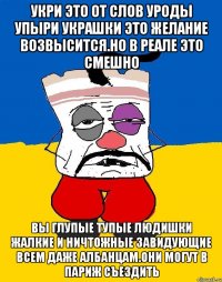 Укри это от слов уроды упыри украшки это желание возвысится.но в реале это смешно Вы глупые тупые людишки жалкие и ничтожные завидующие всем даже албанцам.они могут в париж съездить