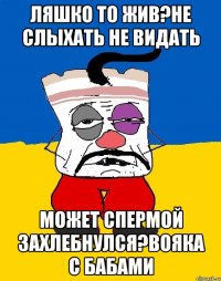 Ляшко то жив?не слыхать не видать Может спермой захлебнулся?вояка с бабами