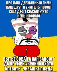 Про ваш державный гимн ваш друг и учитель посол сша дефт сказал :"это невыносимо Вытьё собак а как запоют да не умри украина охота блевать" украшке пизда