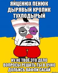 Яйценюх пенюк дырявый кролик тухлодырый Ну не твоё это дело вопросы решать.ты в очко долбись вафли сасай