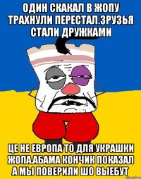 Один скакал в жопу трахнули перестал.зрузья стали дружками Це не европа то для украшки жопа.абама кончик показал а мы поверили шо выебут