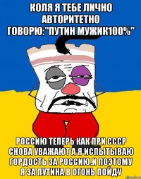 Коля я тебе лично авторитетно говорю:"путин мужик100%" Россию теперь как при ссср снова уважают а я испытываю гордость за россию.и поэтому я за путина в огонь пойду