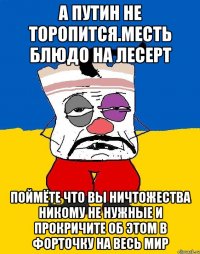 А путин не торопится.месть блюдо на лесерт Поймёте что вы ничтожества никому не нужные и прокричите об этом в форточку на весь мир