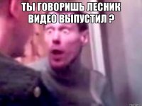 Ты говоришь лесник видео выпустил ? 