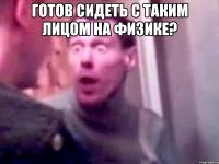 Готов сидеть с таким лицом на физике? 