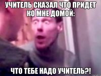 Учитель сказал что придет ко мне домой: что тебе надо учитель?!