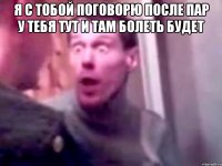 Я с тобой поговорю после пар у тебя тут и там болеть будет 