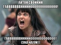 Антон Свойкин ГАВВВВВВВНННННООООООООООООО! ГАВВВВВВВНННННООООООООООООО!! СУКА НАХУЙ!!!