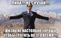 Лика!!! Не скучай!!! Жизнь не настолько хороша чтобы тратить на это время!!!!