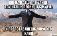 Когда идёшь по улице, слушаешь песню it's my life и прелставляешь чиро это клип